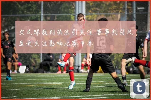 女足球裁判执法引关注 赛事判罚尺度受关注影响比赛节奏
