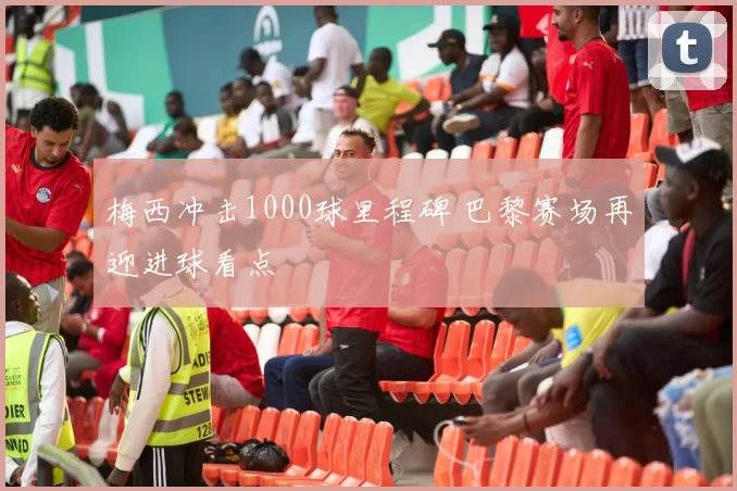 梅西冲击1000球里程碑 巴黎赛场再迎进球看点