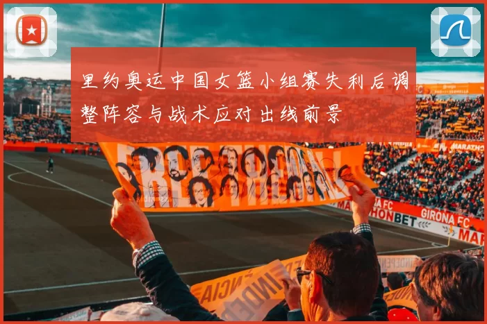 里约奥运中国女篮小组赛失利后调整阵容与战术应对出线前景