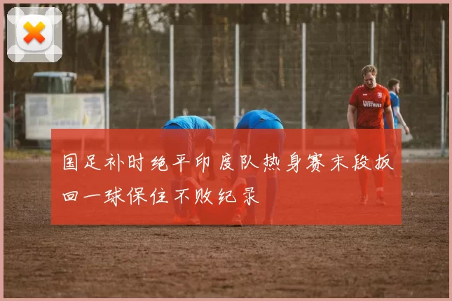 国足补时绝平印度队热身赛末段扳回一球保住不败纪录