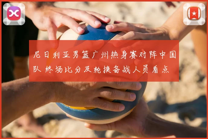 尼日利亚男篮广州热身赛对阵中国队 终场比分及轮换备战人员看点