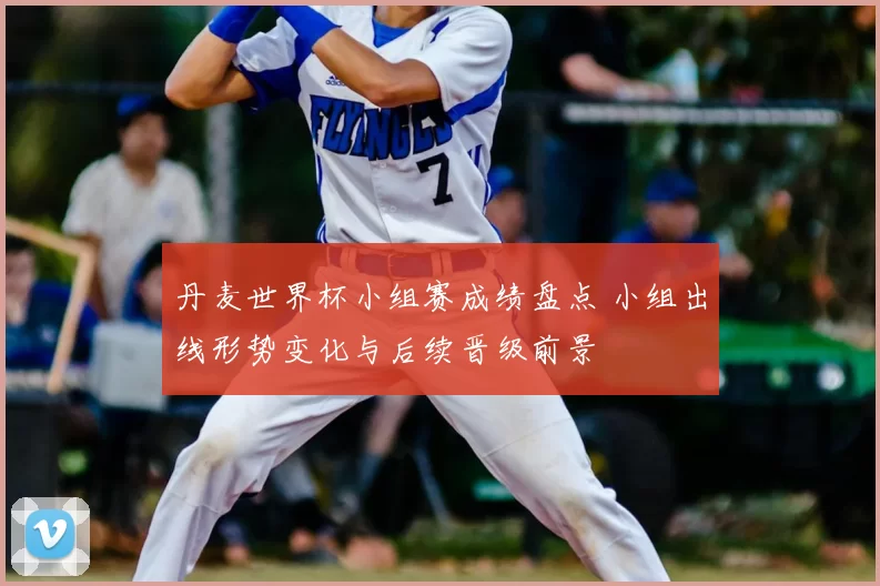 丹麦世界杯小组赛成绩盘点 小组出线形势变化与后续晋级前景