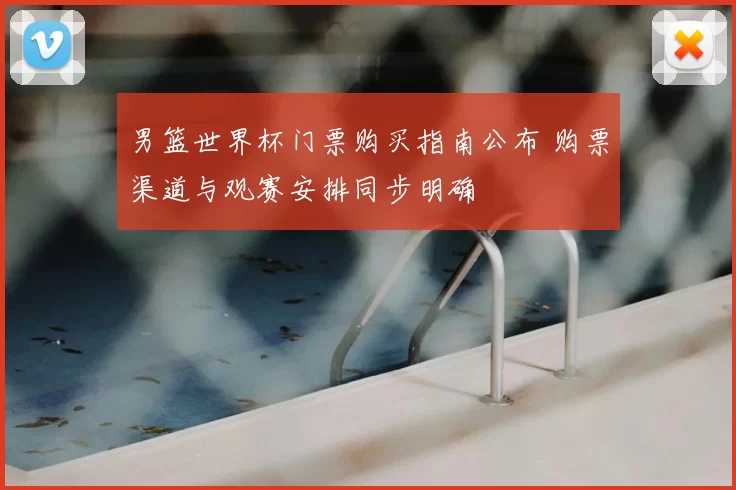 男篮世界杯门票购买指南公布 购票渠道与观赛安排同步明确