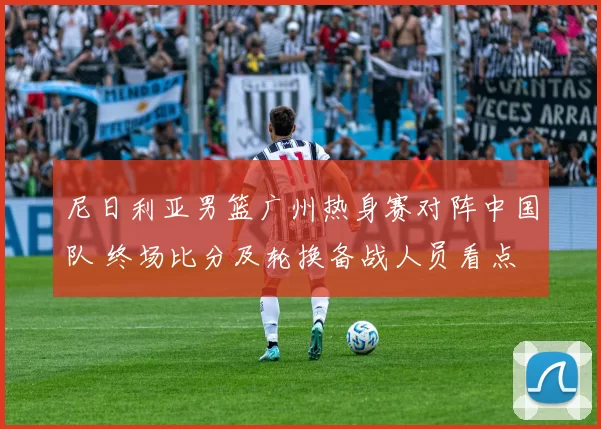 尼日利亚男篮广州热身赛对阵中国队 终场比分及轮换备战人员看点