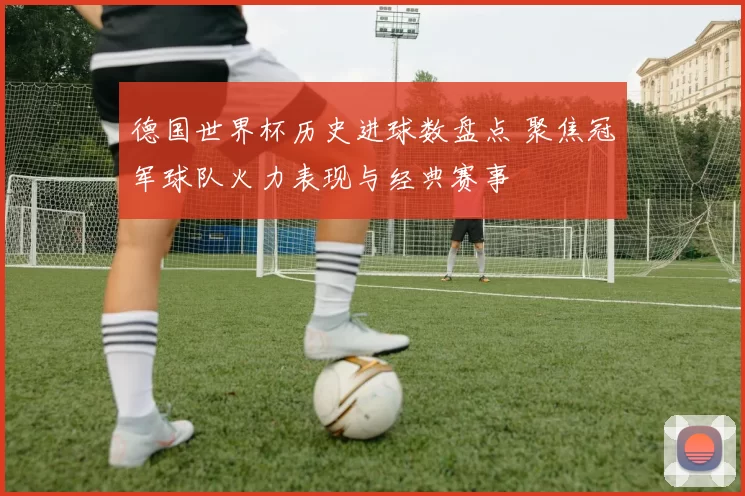 德国世界杯历史进球数盘点 聚焦冠军球队火力表现与经典赛事