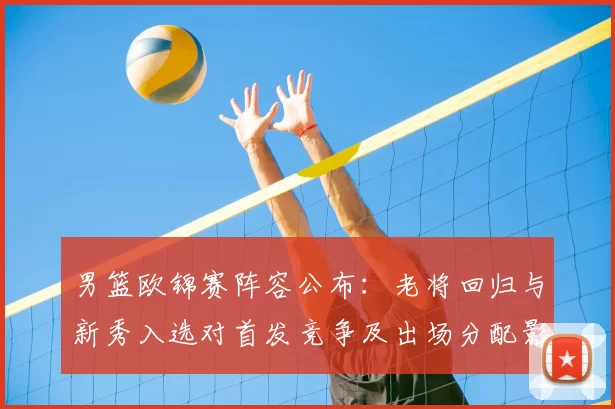 男篮欧锦赛阵容公布：老将回归与新秀入选对首发竞争及出场分配影响