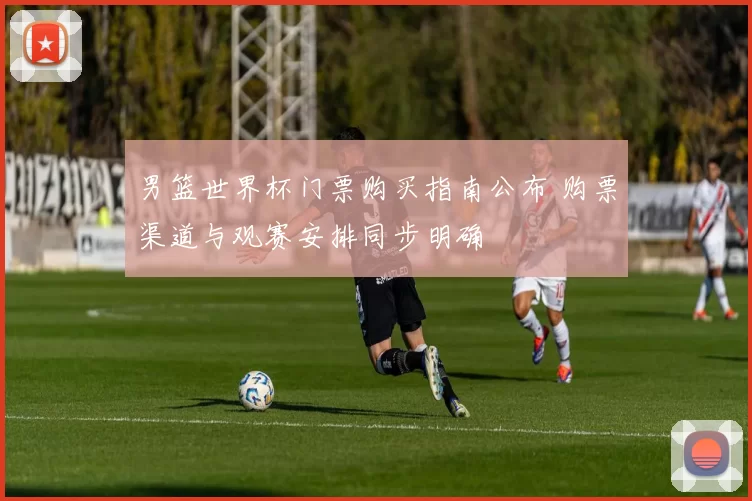 男篮世界杯门票购买指南公布 购票渠道与观赛安排同步明确