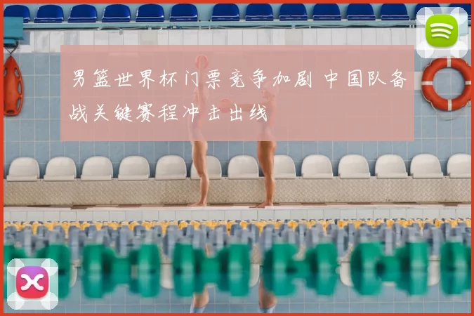 男篮世界杯门票竞争加剧 中国队备战关键赛程冲击出线