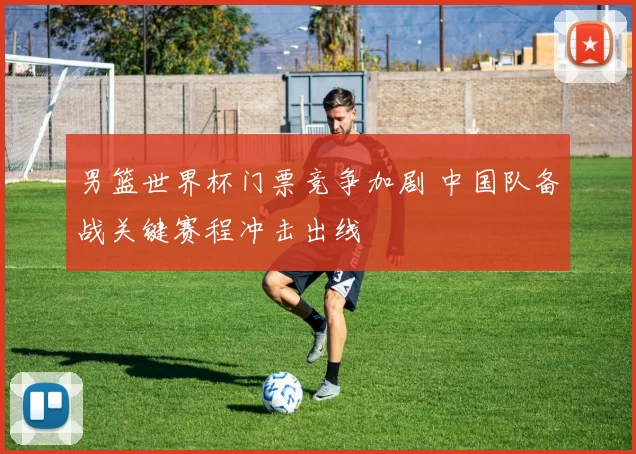 男篮世界杯门票竞争加剧 中国队备战关键赛程冲击出线