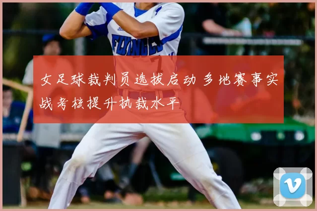 女足球裁判员选拔启动 多地赛事实战考核提升执裁水平