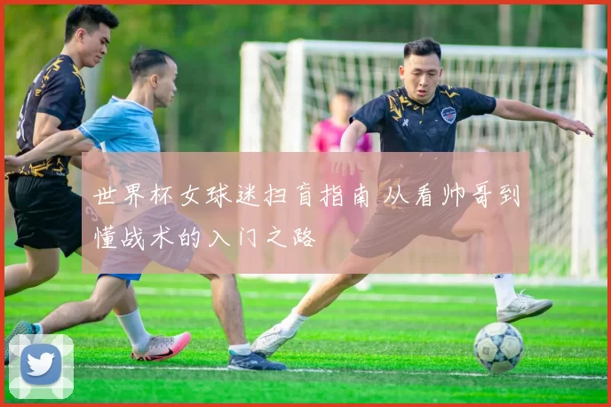 世界杯女球迷扫盲指南 从看帅哥到懂战术的入门之路