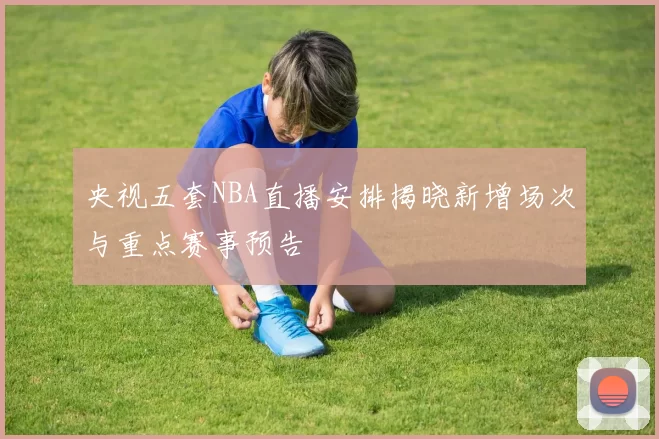 央视五套NBA直播安排揭晓新增场次与重点赛事预告