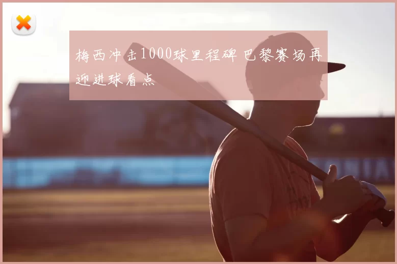 梅西冲击1000球里程碑 巴黎赛场再迎进球看点