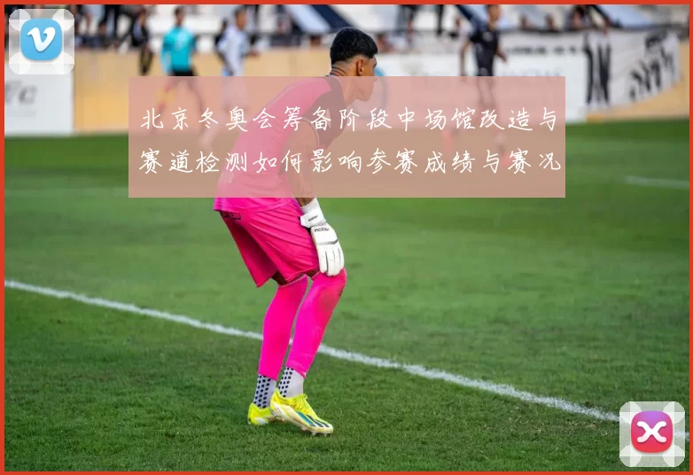 北京冬奥会筹备阶段中场馆改造与赛道检测如何影响参赛成绩与赛况