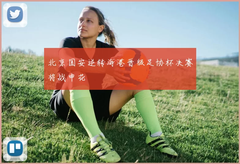 北京国安逆转海港晋级足协杯决赛将战申花