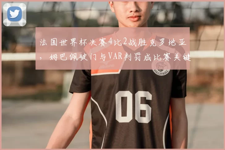 法国世界杯决赛4比2战胜克罗地亚，姆巴佩破门与VAR判罚成比赛关键