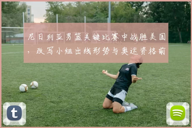 尼日利亚男篮关键比赛中战胜美国，改写小组出线形势与奥运资格前景