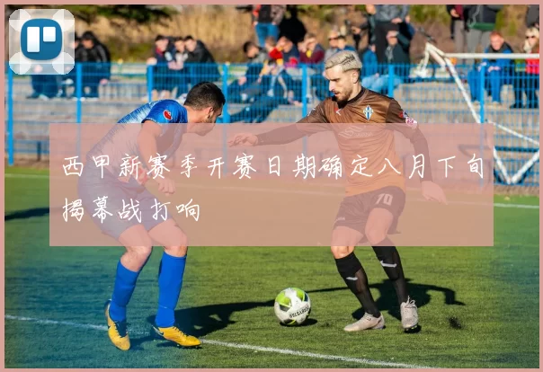 西甲新赛季开赛日期确定八月下旬揭幕战打响