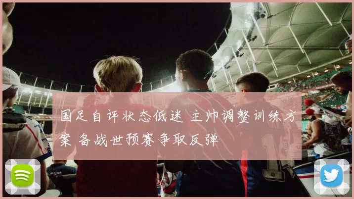 国足自评状态低迷 主帅调整训练方案 备战世预赛争取反弹