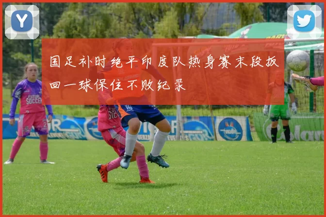 国足补时绝平印度队热身赛末段扳回一球保住不败纪录