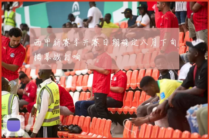 西甲新赛季开赛日期确定八月下旬揭幕战打响