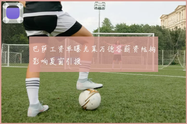 巴萨工资单曝光莱万德容薪资结构影响夏窗引援