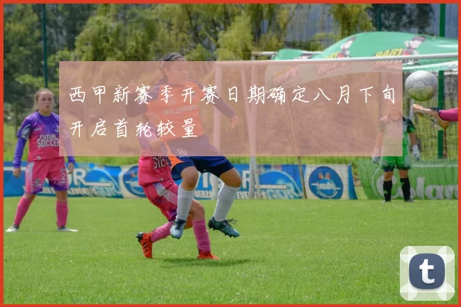 西甲新赛季开赛日期确定八月下旬开启首轮较量