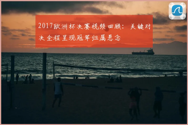 2017欧洲杯决赛视频回顾:关键对决全程呈现冠军归属悬念