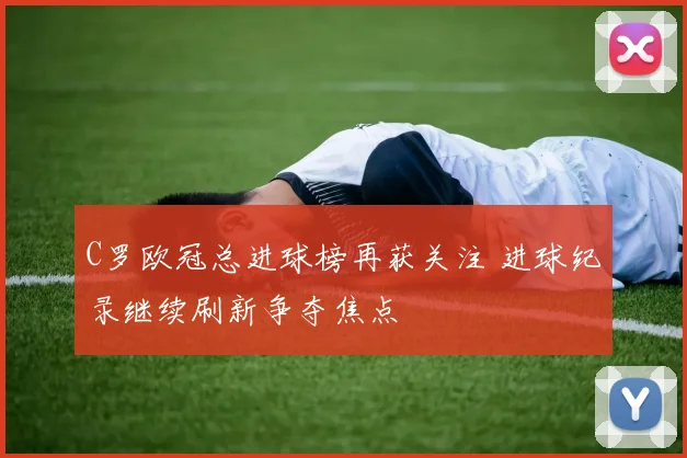 C罗欧冠总进球榜再获关注 进球纪录继续刷新争夺焦点