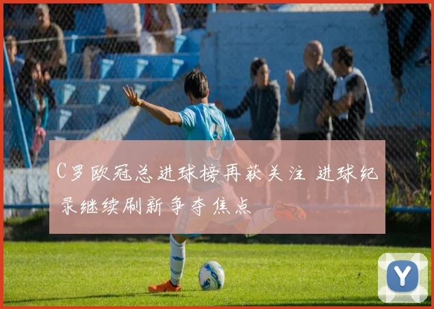 C罗欧冠总进球榜再获关注 进球纪录继续刷新争夺焦点