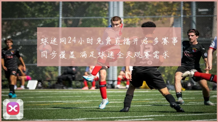 球迷网24小时免费直播开启 多赛事同步覆盖 满足球迷全天观赛需求