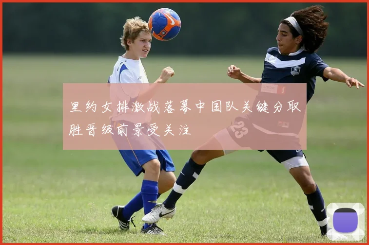 里约女排激战落幕中国队关键分取胜晋级前景受关注